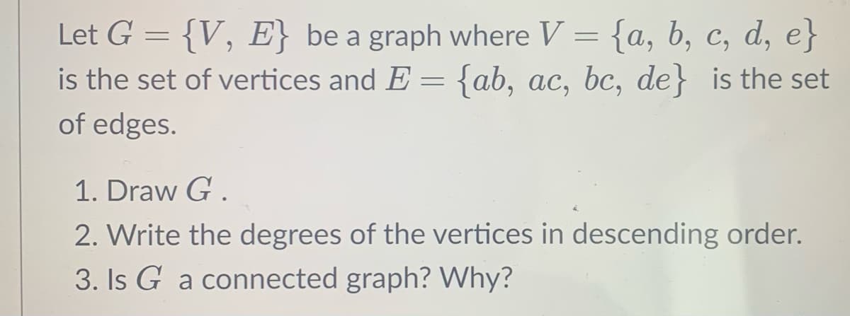 Let G = {V, E} be a graph where V = {a, b, c, d, e}
is the set of vertices and E = {ab, ac, bc, de} is the set
of edges.
1. Draw G.
2. Write the degrees of the vertices in descending order.
3. Is G a connected graph? Why?
