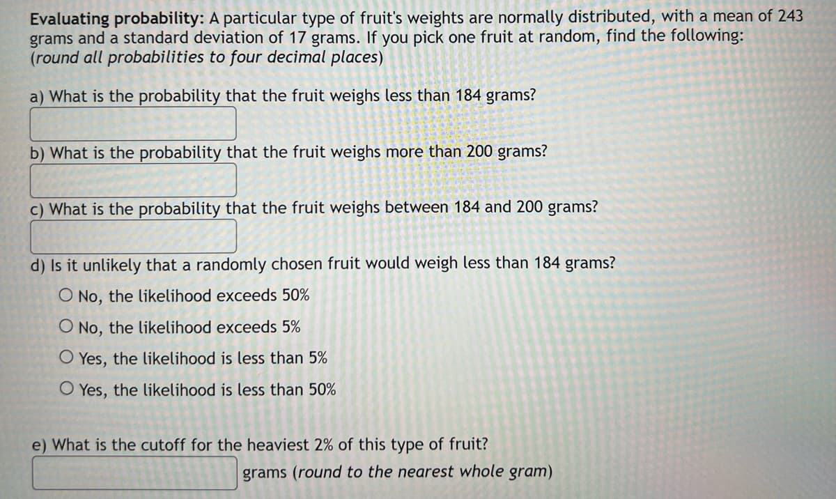 Evaluating probability: A particular type of fruit's weights are normally distributed, with a mean of 243
grams and a standard deviation of 17 grams. If you pick one fruit at random, find the following:
(round all probabilities to four decimal places)
a) What is the probability that the fruit weighs less than 184 grams?
b) What is the probability that the fruit weighs more than 200 grams?
c) What is the probability that the fruit weighs between 184 and 200 grams?
d) Is it unlikely that a randomly chosen fruit would weigh less than 184 grams?
O No, the likelihood exceeds 50%
O No, the likelihood exceeds 5%
O Yes, the likelihood is less than 5%
O Yes, the likelihood is less than 50%
e) What is the cutoff for the heaviest 2% of this type of fruit?
grams (round to the nearest whole gram)