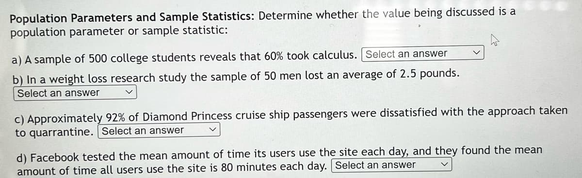 Population Parameters and Sample Statistics: Determine whether the value being discussed is a
population parameter or sample statistic:
a) A sample of 500 college students reveals that 60% took calculus. Select an answer
b) In a weight loss research study the sample of 50 men lost an average of 2.5 pounds.
Select an answer
c) Approximately 92% of Diamond Princess cruise ship passengers were dissatisfied with the approach taken
to quarrantine. Select an answer
d) Facebook tested the mean amount of time its users use the site each day, and they found the mean
amount of time all users use the site is 80 minutes each day. Select an answer
