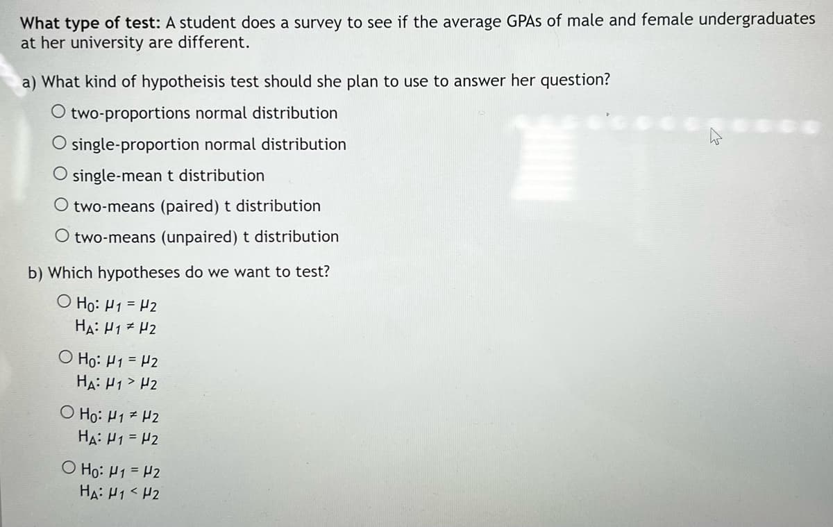 What type of test: A student does a survey to see if the average GPAS of male and female undergraduates
at her university are different.
a) What kind of hypotheisis test should she plan to use to answer her question?
O two-proportions normal distribution
O single-proportion normal distribution
single-mean t distribution
O two-means (paired) t distribution
O two-means (unpaired) t distribution
b) Which hypotheses do we want to test?
O Ho: H1 = H2
HA: H1 H2
O Họ: H1 = H2
HA: H1> H2
O Ho: H1 H2
HA: H1 = H2
O Ho: H1 = H2
HA: H1< H2
