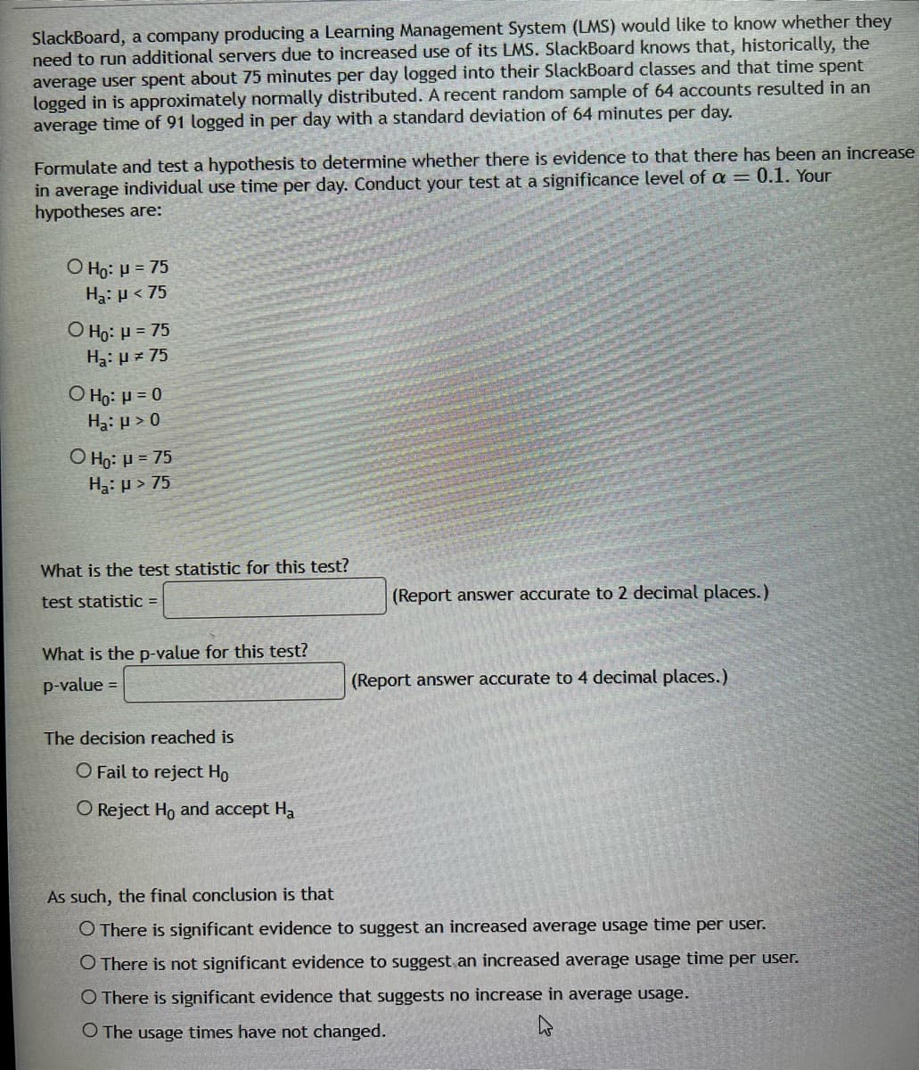 SlackBoard, a company producing a Learning Management System (LMS) would like to know whether they
need to run additional servers due to increased use of its LMS. SlackBoard knows that, historically, the
average user spent about 75 minutes per day logged into their SlackBoard classes and that time spent
logged in is approximately normally distributed. A recent random sample of 64 accounts resulted in an
average time of 91 logged in per day with a standard deviation of 64 minutes per day.
Formulate and test a hypothesis to determine whether there is evidence to that there has been an increase
in average individual use time per day. Conduct your test at a significance level of a = 0.1. Your
hypotheses are:
O Ho: H = 75
Ha: µ < 75
O Họ: H = 75
Ha: µ = 75
O Họ: H = 0
Ha: µ > 0
O Họ: H = 75
Ha: µ > 75
What is the test statistic for this test?
test statistic =
(Report answer accurate to 2 decimal places.)
What is the p-value for this test?
p-value =
(Report answer accurate to 4 decimal places.)
The decision reached is
O Fail to reject Ho
O Reject Ho and accept Ha
As such, the final conclusion is that
O There is significant evidence to suggest an increased average usage time per user.
O There is not significant evidence to suggest an increased average usage time per user.
O There is significant evidence that suggests no increase in average usage.
O The usage times have not changed.
