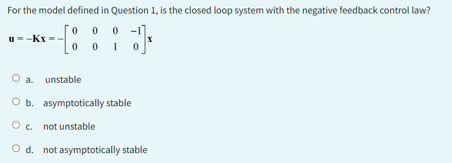 For the model defined in Question 1, is the closed loop system with the negative feedback control law?
0 0 0
;]*
X
0
u=-Kx=
O a.
O b.
O c.
unstable
0 1 0
asymptotically stable
not unstable
O d. not asymptotically stable