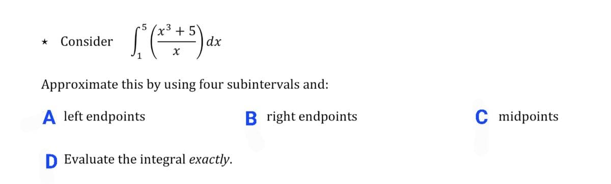 •5
x³+5
dx
Consider
1
Approximate this by using four subintervals and:
A left endpoints
B right endpoints
C midpoints
D Evaluate the integral exactly.
