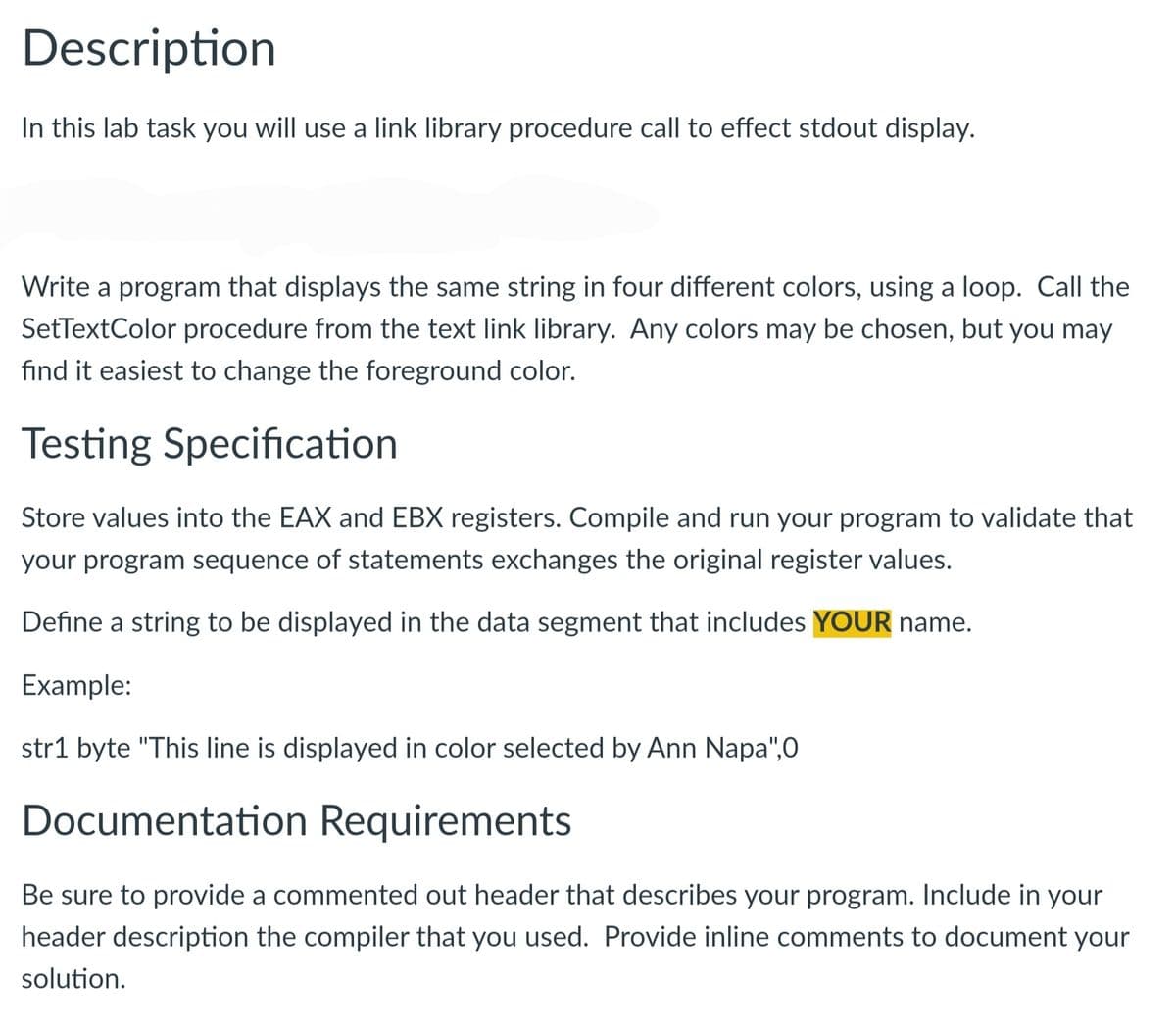 Description
In this lab task you will use a link library procedure call to effect stdout display.
Write a program that displays the same string in four different colors, using a loop. Call the
SetTextColor procedure from the text link library. Any colors may be chosen, but you may
find it easiest to change the foreground color.
Testing Specification
Store values into the EAX and EBX registers. Compile and run your program to validate that
your program sequence of statements exchanges the original register values.
Define a string to be displayed in the data segment that includes YOUR name.
Example:
str1 byte "This line is displayed in color selected by Ann Napa",O
Documentation Requirements
Be sure to provide a commented out header that describes your program. Include in your
header description the compiler that you used. Provide inline comments to document your
solution.
