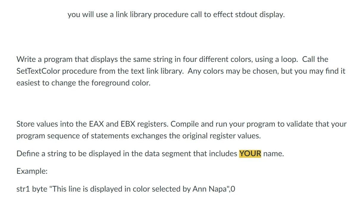 you will use a link library procedure call to effect stdout display.
Write a program that displays the same string in four different colors, using a loop. Call the
SetTextColor procedure from the text link library. Any colors may be chosen, but you may find it
easiest to change the foreground color.
Store values into the EAX and EBX registers. Compile and run your program to validate that your
program sequence of statements exchanges the original register values.
Define a string to be displayed in the data segment that includes YOUR name.
Example:
str1 byte "This line is displayed in color selected by Ann Napa",0
