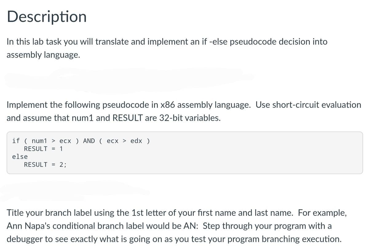 Description
In this lab task you will translate and implement an if -else pseudocode decision into
assembly language.
Implement the following pseudocode in x86 assembly language. Use short-circuit evaluation
and assume that num1 and RESULT are 32-bit variables.
if ( num1 > ecx ) AND ( ecx > edx )
RESULT
= 1
else
RESULT = 2;
Title your branch label using the 1st letter of your first name and last name. For example,
Ann Napa's conditional branch label would be AN: Step through your program with a
debugger to see exactly what is going on as you test your program branching execution.
