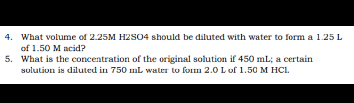 4. What volume of 2.25M H2SO4 should be diluted with water to form a 1.25 L
of 1.50 M acid?
5. What is the concentration of the original solution if 450 mL; a certain
solution is diluted in 750 mL water to form 2.0 L of 1.50 M HC1.

