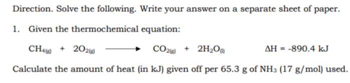 Direction. Solve the following. Write your answer on a separate sheet of paper.
1. Given the thermochemical equation:
CH49 + 202)
CO2 + 2H2Og
AH = -890.4 kJ
Calculate the amount of heat (in kJ) given off per 65.3 g of NH3 (17 g/mol) used.
