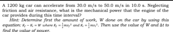 A 1200 kg car can accelerate from 30.0 m/s to 50.0 m/s in 10.0 s. Neglecting
friction and air resistance, what is the mechanical power that the engine of the
car provides during this time interval?
Hint: Determine first the amount of work, W done on the car by using this
equation: K, – Kį = W where K, = mv,² and K = mv;². Then use the value of W and At to
find the value of power,
