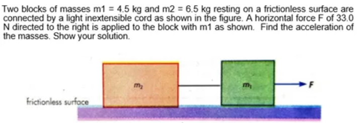 Two blocks of masses m1 = 4.5 kg and m2 = 6.5 kg resting on a frictionless surface are
connected by a light inextensible cord as shown in the figure. A horizontal force F of 33.0
N directed to the right is applied to the block with m1 as shown. Find the acceleration of
the masses. Show your solution.
m2
m
frictionless surfoce

