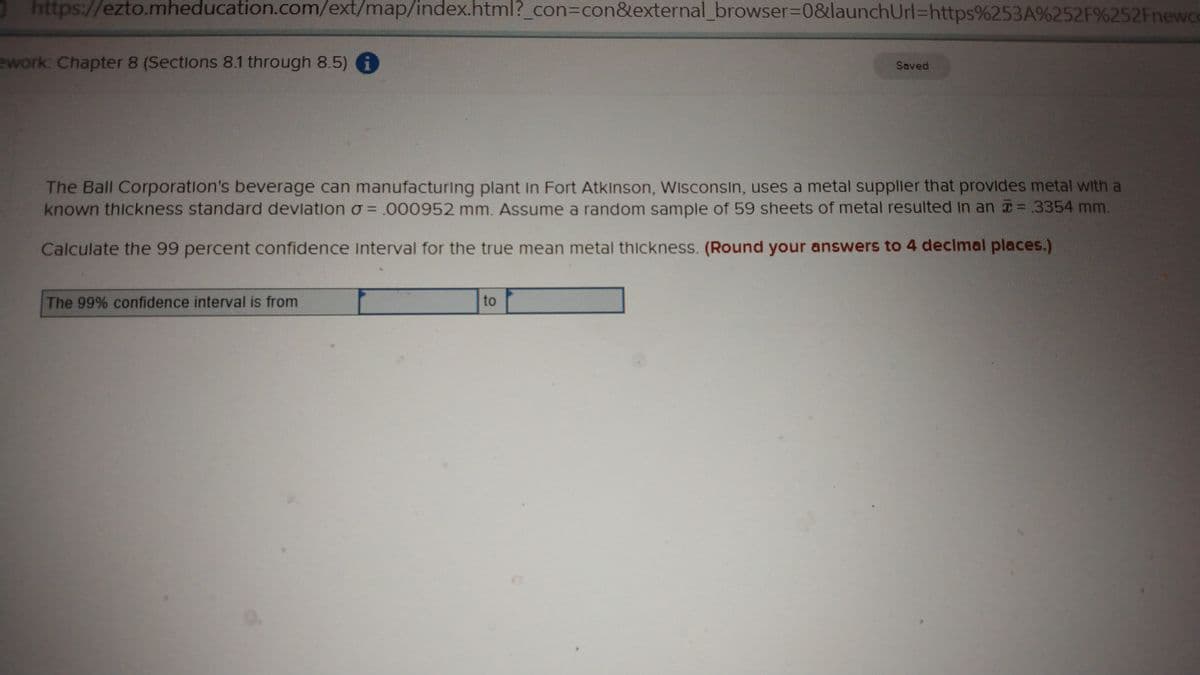 https://ezto.mheducation.com/ext/map/index.html?_con3con&external_browser%3D0&launchUrl=https%253A%252F%252Fnewce
ework: Chapter 8 (Sections 8.1 through 8.5) i
Soved
The Ball Corporation's beverage can manufacturing plant In Fort Atkinson, Wisconsin, uses a metal supplier that provides metal with a
known thickness standard devlation o =000952 mm. Assume a random sample of 59 sheets of metal resulted in an 3354 mm.
Calculate the 99 percent confidence Interval for the true mean metal thickness. (Round your answers to 4 declmal places.)
The 99% confidence interval is from
to
