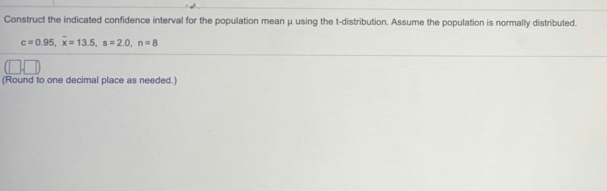 Construct the indicated confidence interval for the population mean u using the t-distribution. Assume the population is normally distributed.
c= 0.95, x 13.5, s 2.0, n 8
(Round to one decimal place as needed.)
