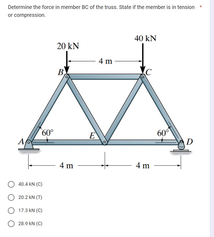 Determine the force in member BC of the truss. State if the member is in tension
or compression.
Α/
60°
40.4 KN (C)
O 20.2 KN (T)
O 17.3 KN (C)
28.9 KN (C)
20 kN
B
4 m
E
4 m-
40 kN
C
4 m
60⁰
D
*