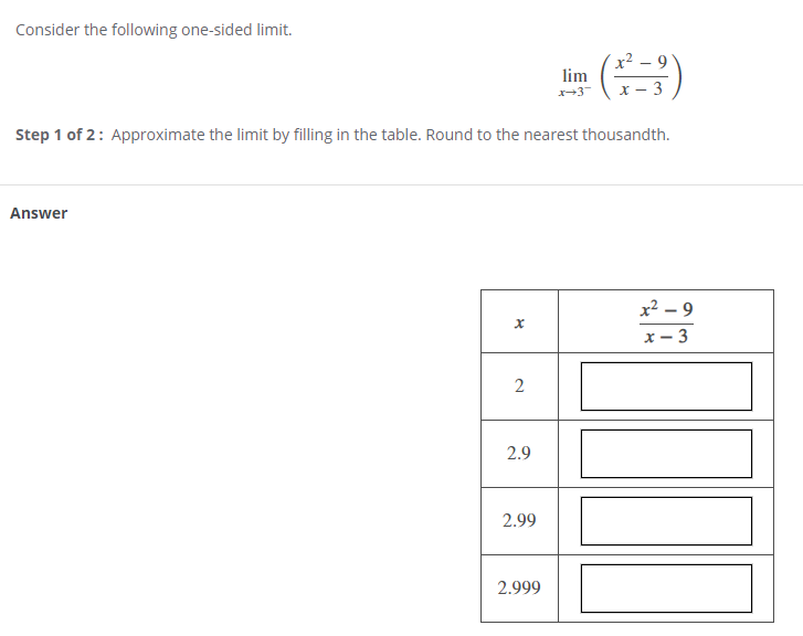 Consider the following one-sided limit.
x² – 9
lim
х — 3
Step 1 of 2: Approximate the limit by filling in the table. Round to the nearest thousandth.
Answer
x2 – 9
- 3
2.9
2.99
2.999
II
