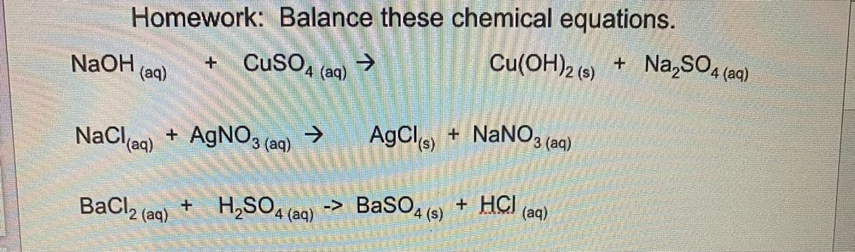 Homework: Balance these chemical equations.
→
NaOH(aq) + CuSO4 (aq)
NaCl(aq) + AgNO3(aq) →
BaCl₂ (aq)
Cu(OH)2 (s) + Na₂SO4 (aq)
NaNO3(aq)
AgCl(s) +
+ H₂SO4 (aq) -> BaSO4 (s) + HCI (aq)