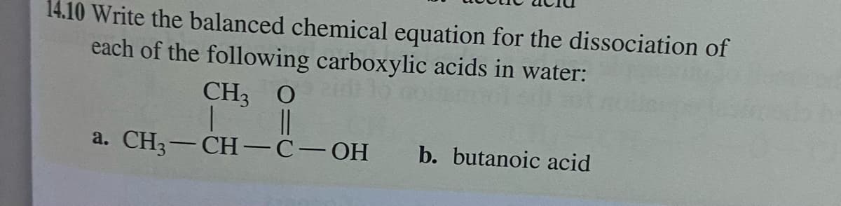 14.10 Write the balanced chemical equation for the dissociation of
each of the following carboxylic acids in water:
CH3 O
||
a. CH3-CH-C-OH
b. butanoic acid