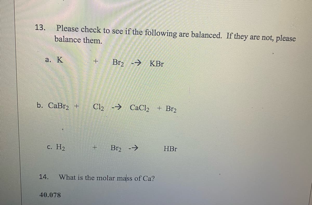 13.
Please check to see if the following are balanced. If they are not, please
balance them.
a. K
b. CaBr2 +
c. H₂
14.
+
40.078
Br2
-- KBr
Cl2 → CaCl2 + Br₂
+ Br₂ -→
What is the molar mass of Ca?
HBr