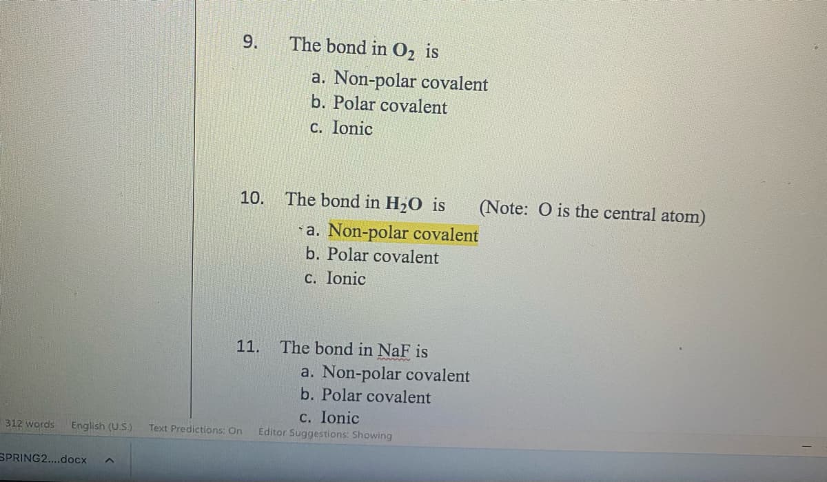 9.
SPRING2....docx ^
10.
The bond in O₂ is
11.
a. Non-polar covalent
b. Polar covalent
c. Ionic
The bond in H₂O is
The bond in NaF is
a. Non-polar covalent
b. Polar covalent
c. Ionic
312 words English (U.S.) Text Predictions: On Editor Suggestions: Showing
a. Non-polar covalent
b. Polar covalent
c. Ionic
(Note: O is the central atom)