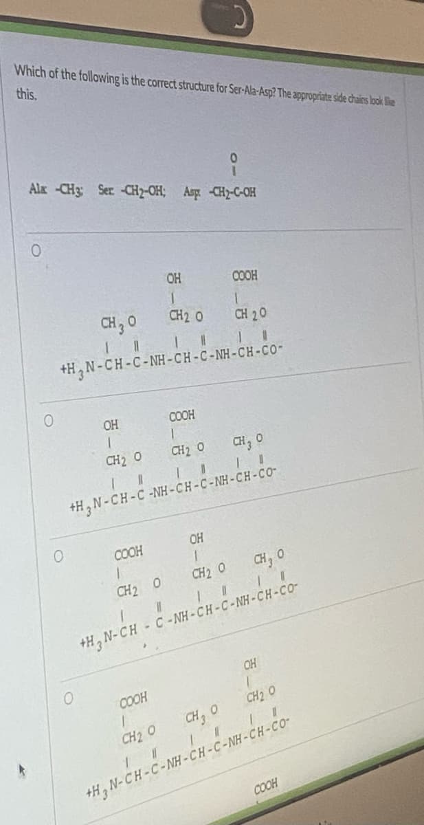 Which of the following is the correct structure for Ser-Ala-Asp? The appropriate side chains look like
this.
Ala -CH3: Ser -CH₂-OH; Asp -CH2-C-OH
O
O
CH ₂0
1 11
0
OH
1
Top
CH2 O
1
11
111
+H_N-CH-C-NH-CH-C-NH-CH-CO-
COOH
COOH
1
CH) Ổ
11
+H_N-CH-C-NH-CH-C-NH-CH-CƠ
1
CH2 O
+H₂N-CH
OH
1
CH2 O
0
COOH
COOH
1
CH 20
OH
1
CH2 O
1
CH2 O
CH, O
II
CH, O
||||| I
- C -NH-CH-C-NH-CH-CO-
OH
T
CH2O
#TI
CH₂0
+H_N-CH-C-NH-CH-C-NH-CH-CO-
COOH