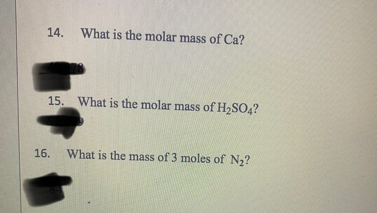 14.
What is the molar mass of Ca?
15. What is the molar mass of H₂SO4?
16.
What is the mass of 3 moles of N₂?