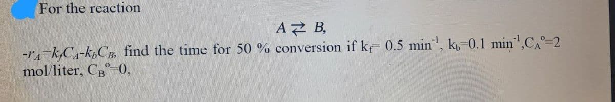 For the reaction
AZ B,
-TA-KACA-kbCB, find the time for 50 % conversion if k 0.5 min¹, k-0.1 min¹,CA°=2
mol/liter, CB-0,