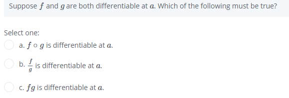 Suppose f and g are both differentiable at a. Which of the following must be true?
Select one:
a. fogis differentiable at a.
O b. 2 is differentiable at a.
c. fg is differentiable at a.
