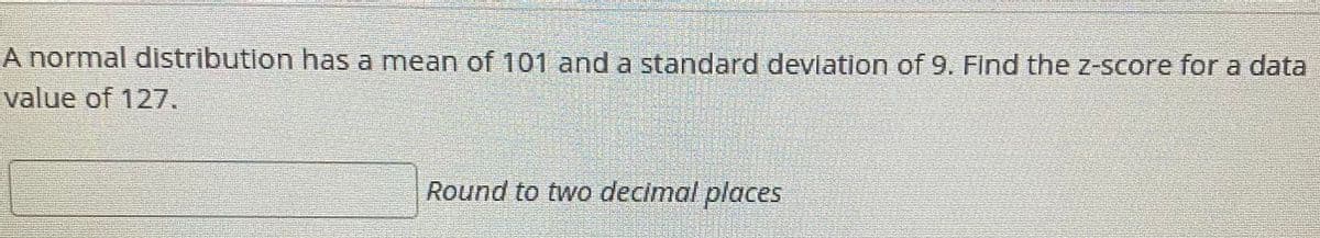 A normal distribution has a mean of 101 and a standard devlation of 9. Find the Z-score for a data
value of 127.
Round to two decimal places
