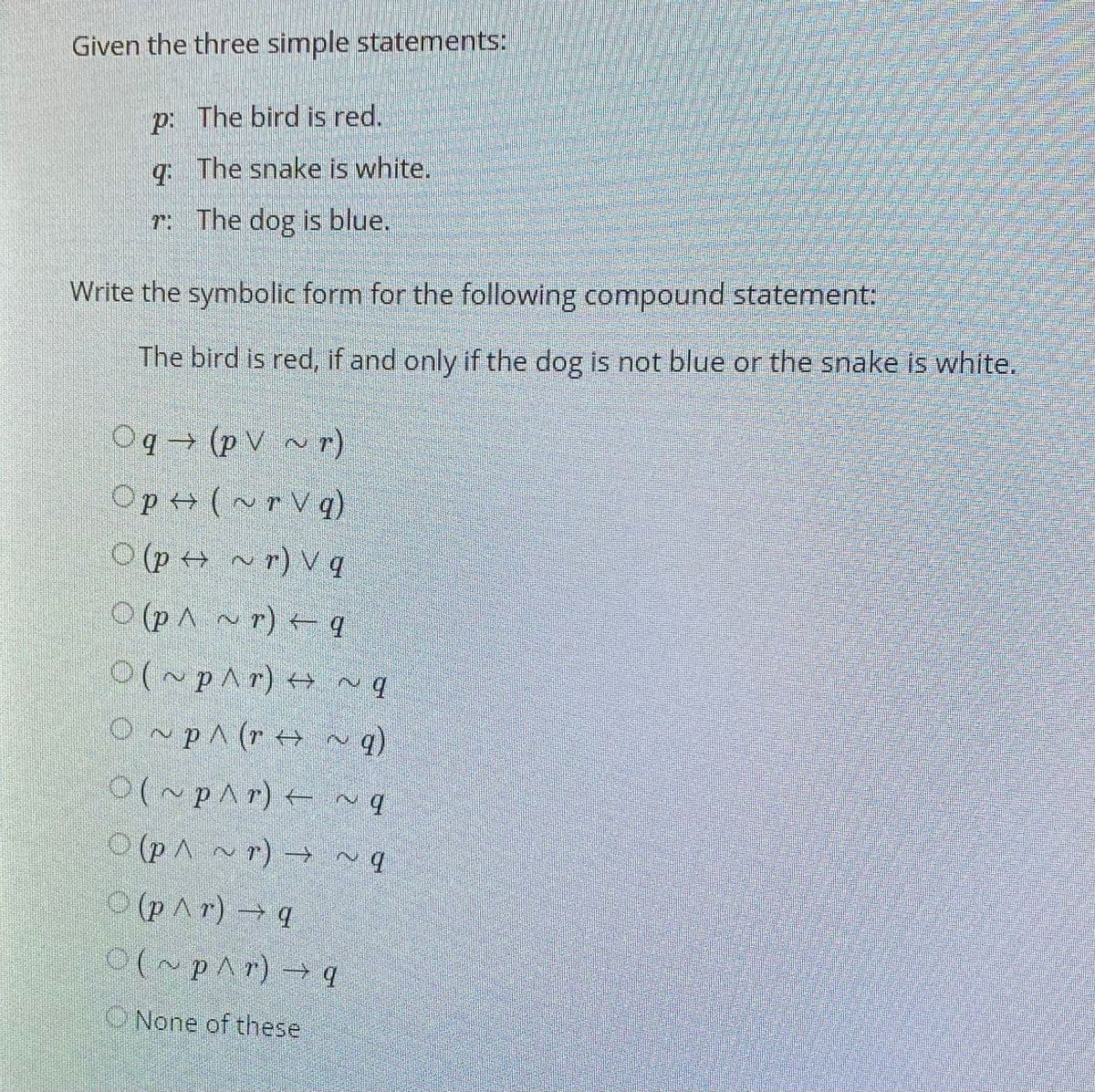 Given the three simple statements:
p: The bird is red.
q The snake is white.
T: The dog is blue,
Write the symbolic form for the following compound statement:
The bird is red, if and only if the dog is not blue or the snake is white.
Oq → (p V ~r)
Op+ (~ r V q)
O (po ~r) V q
(PA ~ r) + q
0(~p^r) + ~q
O~pA (r + ^ q)
OlupAr) - ~q
O (pA ~r) → ~q
O (pAr)q
0(~pAr) → q
ONone of these
