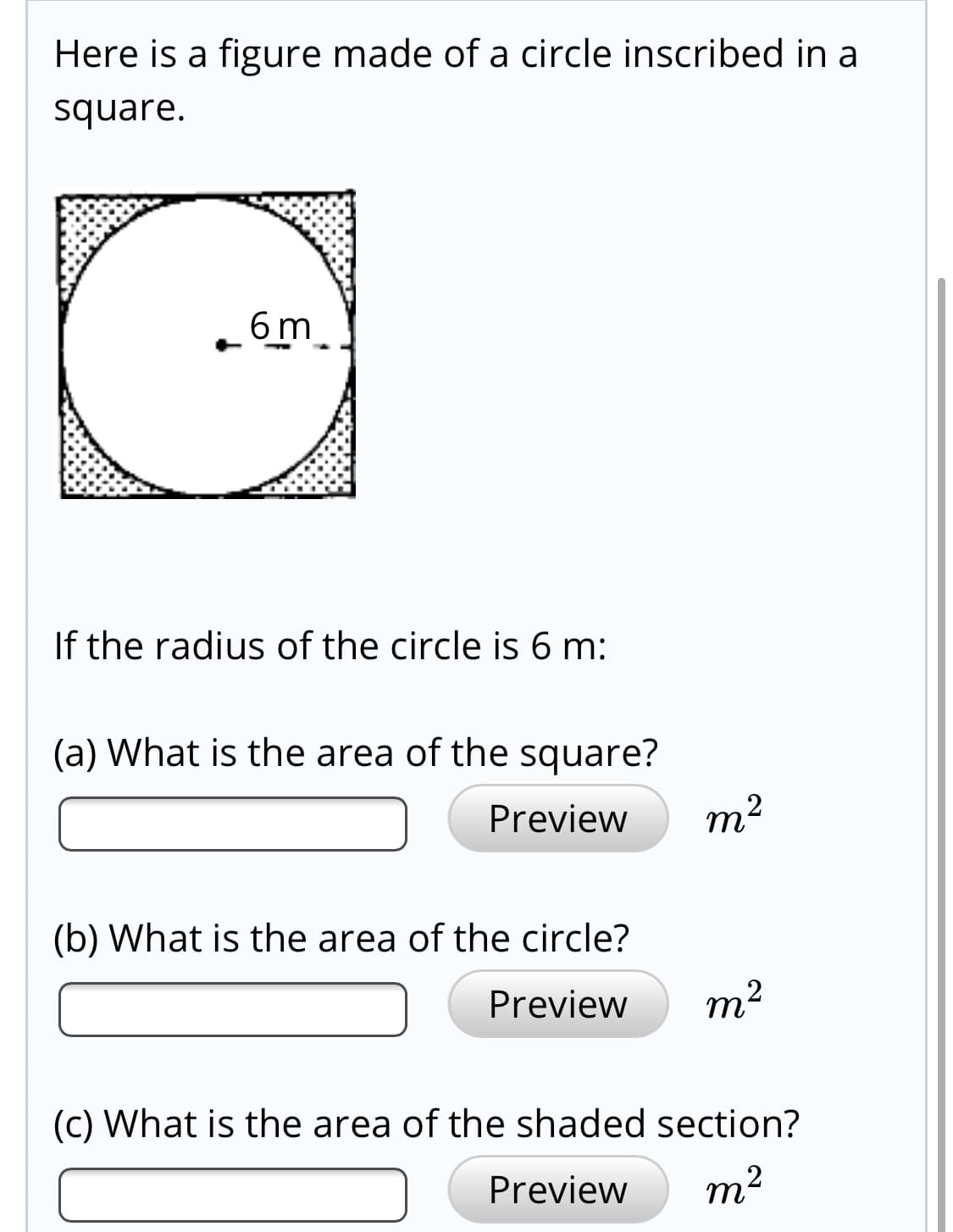 e radius of the circle is 6 m:
What is the area of the square?
Preview
т?
What is the area of the circle?
Preview
m2
Vhat is the area of the shaded section?
Preview
m2
