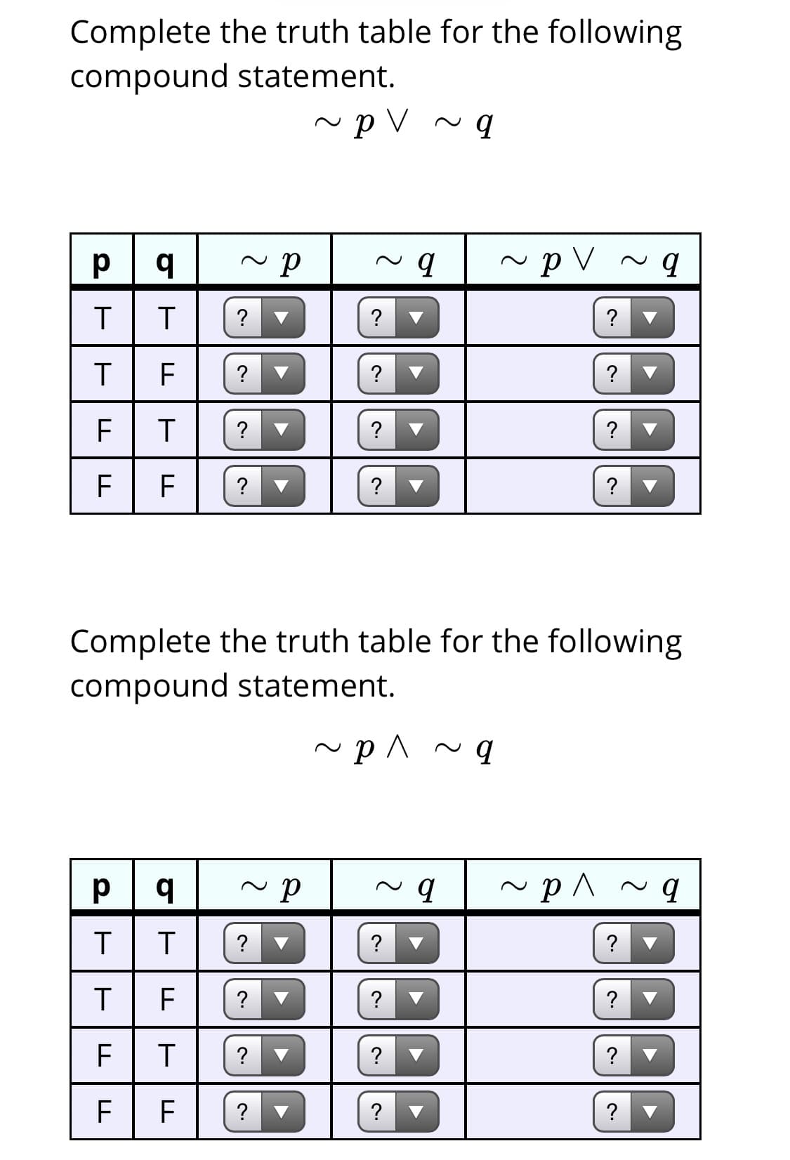 Complete the truth table for the following
compound statement.
~ p V ~ q
~p V
T
?
?
?
?
F
?
F
F
?
Complete the truth table for the following
compound statement.
~ p ^ ~ g
?
?
?
?
?
?
F
?
?
?
F
?
?
?
