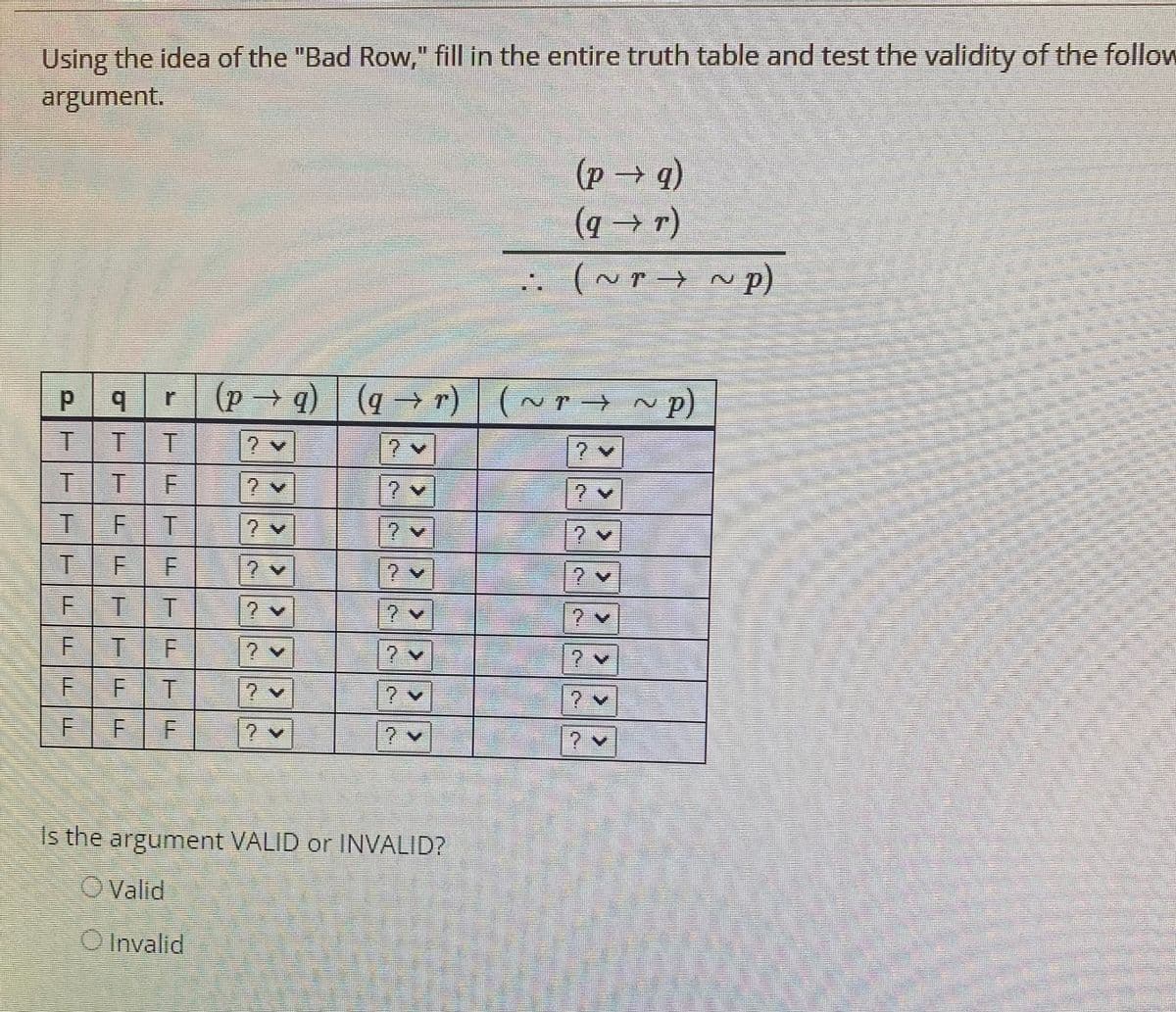 Using the idea of the "Bad Row," fill in the entire truth table and test the validity of the follow
argument.
(p→q)
(q→ r)
. (~r → ~ p)
(p q) ~ p)
(q → r) | (~ r →
1.
TTE
T.
FF
TIT
7.
TIF
7.
FT
1.
2.
Is the argument VALID or INVALID?
OValid
O Invalid
F.
F.
F.
