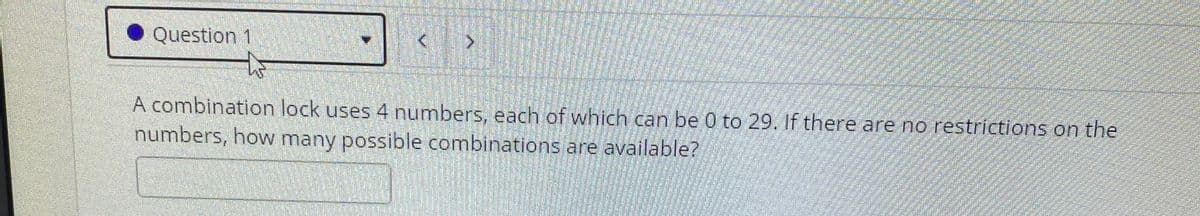 Question 1
A combination lock uses 4 numbers, each of which can be 0 to 29. If there are no restrictions on the
numbers, how many possible combinations are available?
