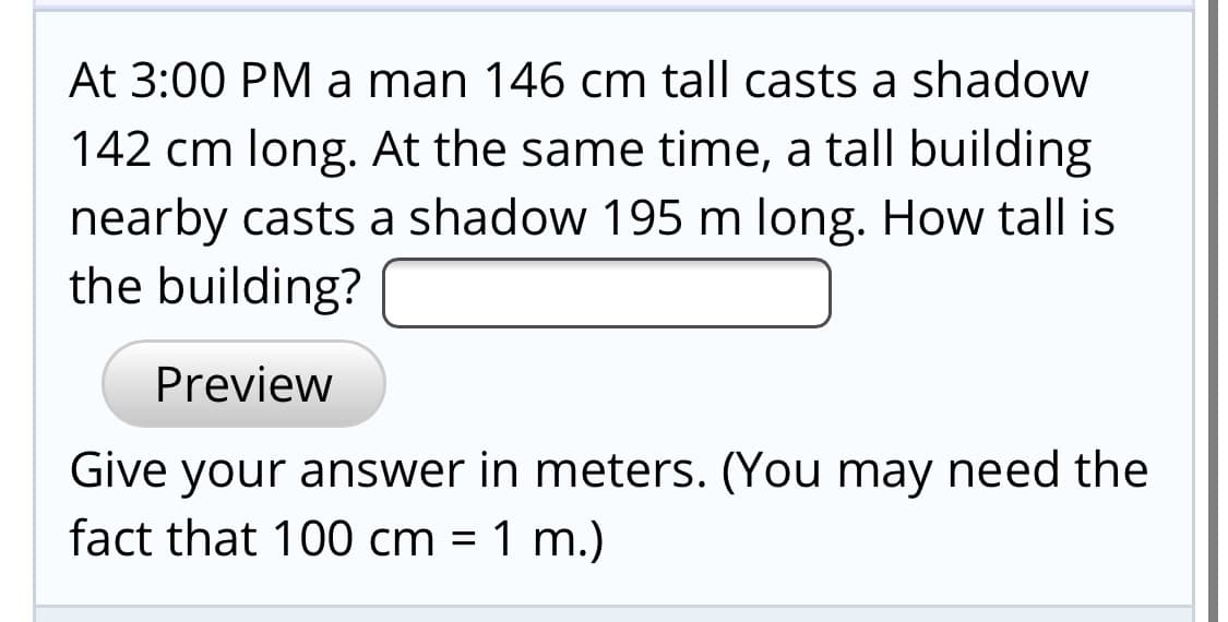 At 3:00 PM a man 146 cm tall casts a shadow
142 cm long. At the same time, a tall building
nearby casts a shadow 195 m long. How tall is
the building?
