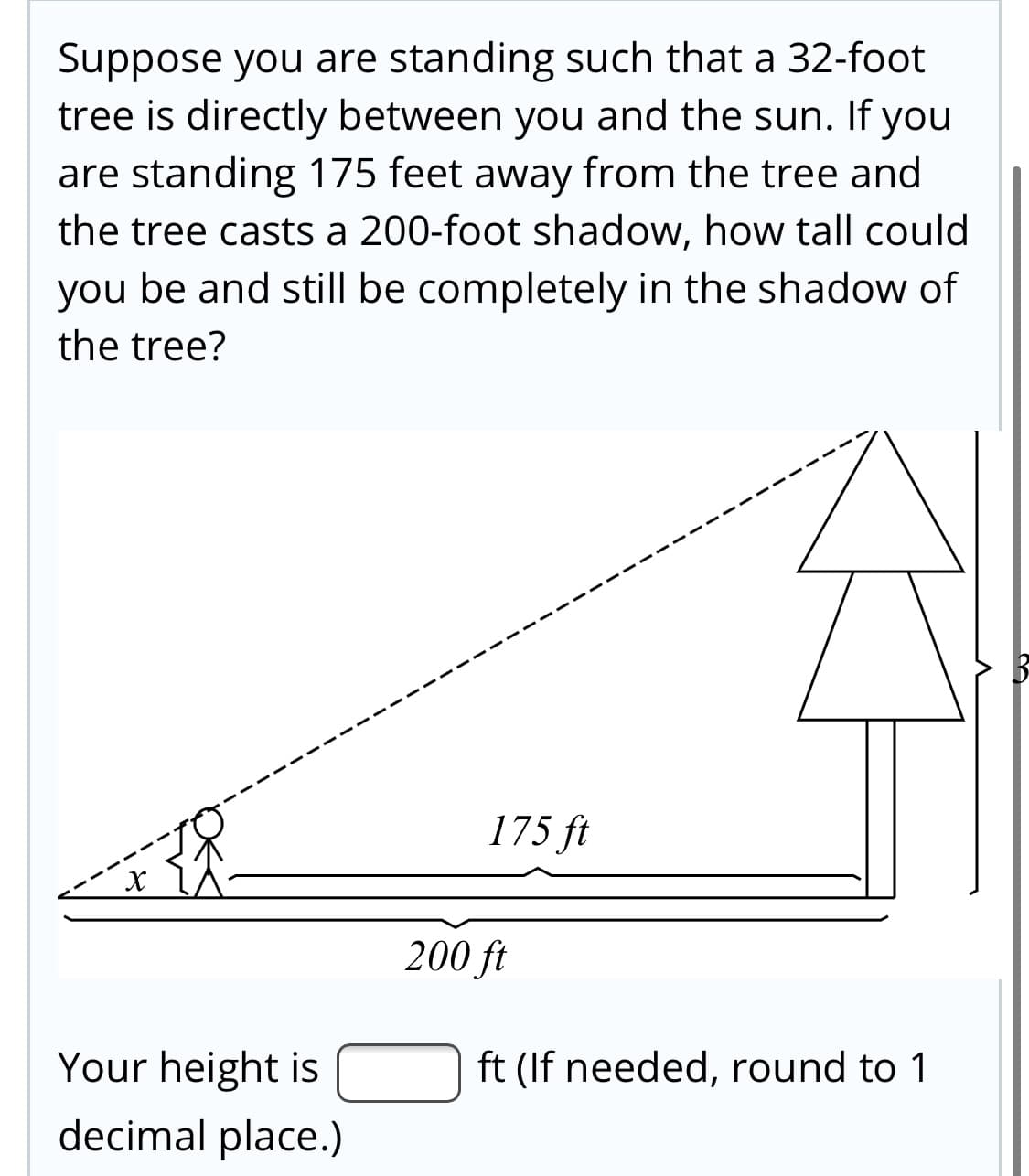 Suppose you are standing such that a 32-foot
tree is directly between you and the sun. If you
are standing 175 feet away from the tree and
the tree casts a 200-foot shadow, how tall could
you be and still be completely in the shadow of
the tree?
