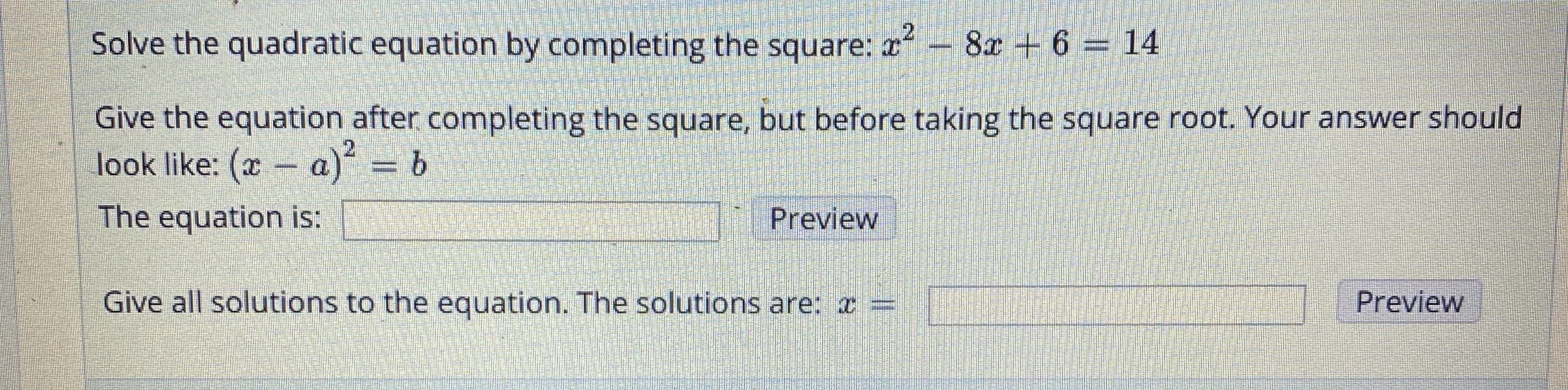 Solve the quadratic equation by completing the square: a- 8x + 6 = 14
Give the equation after completing the square, but before taking the square root. Your answer should
look like: (x a) = b
The equation is:
Preview
Give all solutions to the equation. The solutions are: =
Preview
