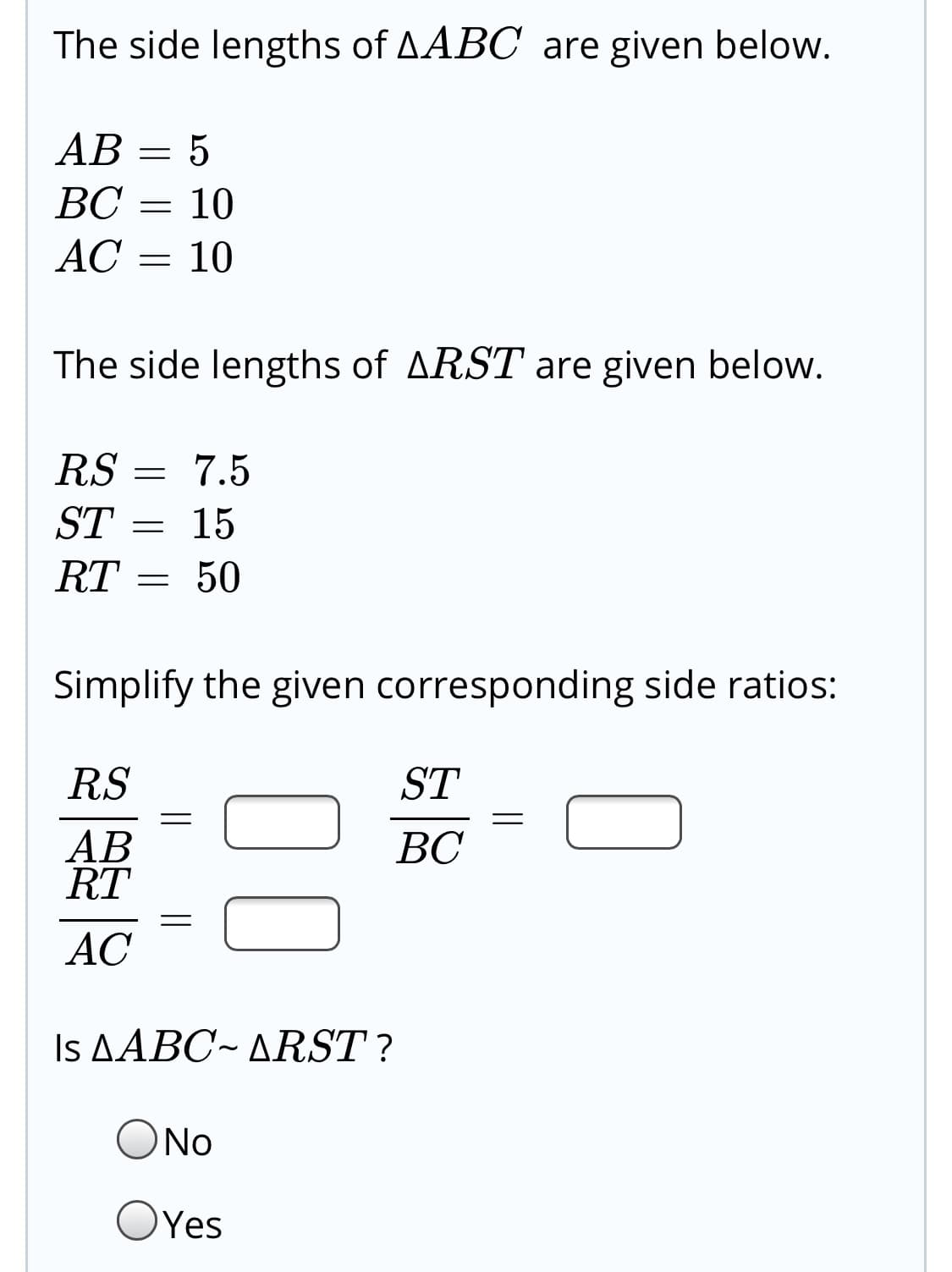 The side lengths of AABC are given below.
AB = 5
ВС
10
AC
10
The side lengths of ARST are given below.
RS
ST
7.5
15
RT
50
Simplify the given corresponding side ratios:
RS
ST
AB
RT
ВС
AC
Is ΔΑΒΟ-ΔRST ?
ONo
OYes
