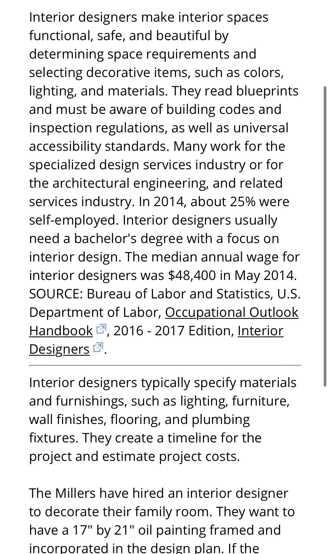 Interior designers make interior spaces
functional, safe, and beautiful by
determining space requirements and
selecting decorative items, such as colors,
lighting, and materials. They read blueprints
and must be aware of building codes and
inspection regulations, as well as universal
accessibility standards. Many work for the
specialized design services industry or for
the architectural engineering, and related
services industry. In 2014, about 25% were
self-employed. Interior designers usually
need a bachelor's degree with a focus on
interior design. The median annual wage for
interior designers was $48,400 in May 2014.
SOURCE: Bureau of Labor and Statistics, U.S.
Department of Labor, Occupational Outlook
Handbook , 2016 - 2017 Edition, Interior
Designers .
Interior designers typically specify materials
and furnishings, such as lighting, furniture,
wall finishes, flooring, and plumbing
fixtures. They create a timeline for the
project and estimate project costs.
The Millers have hired an interior designer
to decorate their family room. They want to
have a 17" by 21" oil painting framed and
incorporated in the design plan. If the
