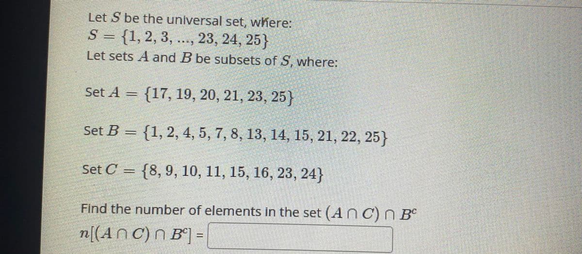 Let S be the universal set, where:
S = {1,2, 3, ..., 23, 24, 25}
Let sets A and B be subsets of S, where:
Set A = {17, 19, 20, 21, 23, 25}
Set B = {1, 2, 4, 5, 7, 8, 13, 14, 15, 21, 22, 25}
Set C = {8, 9, 10, 11, 15, 16, 23, 24}
Find the number of elements in the set (Anc)N B°
n[(An C) N B°] =
