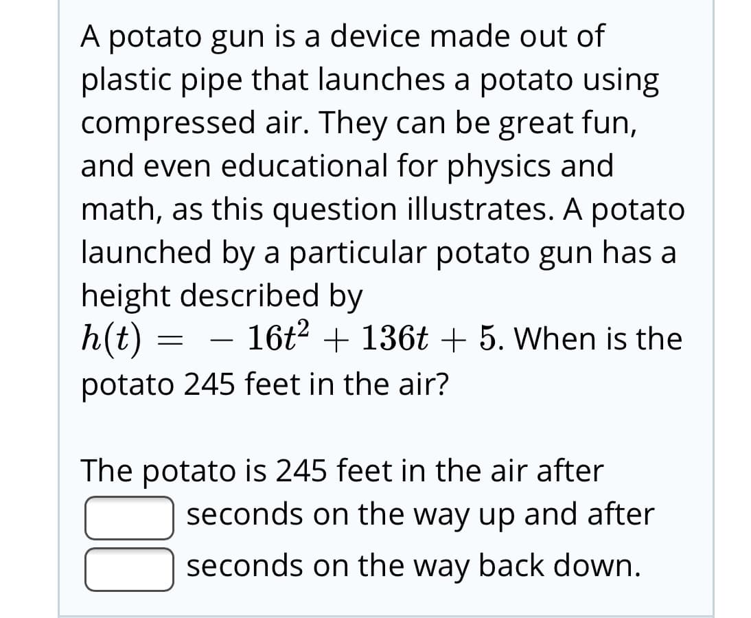 A potato gun is a device made out of
plastic pipe that launches a potato using
compressed air. They can be great fun,
and even educational for physics and
math, as this question illustrates. A potato
launched by a particular potato gun has a
height described by
h(t) = – 16t2 + 136t + 5. When is the
potato 245 feet in the air?
The potato is 245 feet in the air after
seconds on the way up and after
seconds on the way back down.
