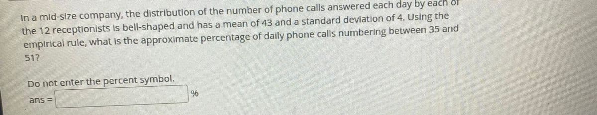 In a mid-size company, the distribution of the number of phone calls answered each day by each or
the 12 receptionists is bell-shaped and has a mean of 43 and a standard deviation of 4. Using the
empirical rule, what is the approximate percentage of daily phone calls numbering between 35 and
51?
Do not enter the percent symbol.
ans =
96
