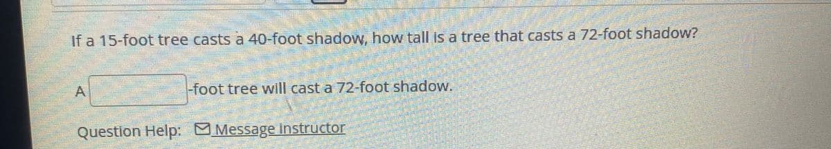 If a 15-foot tree casts a 40-foot shadow, how tall is a tree that casts a 72-foot shadow?
A
-foot tree will cast a 72-foot shadow.
Question Help: MMessage instructor
