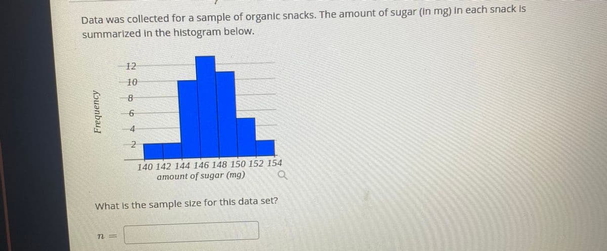 Data was collected for a sample of organic snacks. The amount of sugar (in mg) in each snack İS
summarized in the histogram below.
12
10
8
4
140 142 144 146 148 150 152 154
amount of sugar (mg)
What Is the sample size for this data set?
2.
