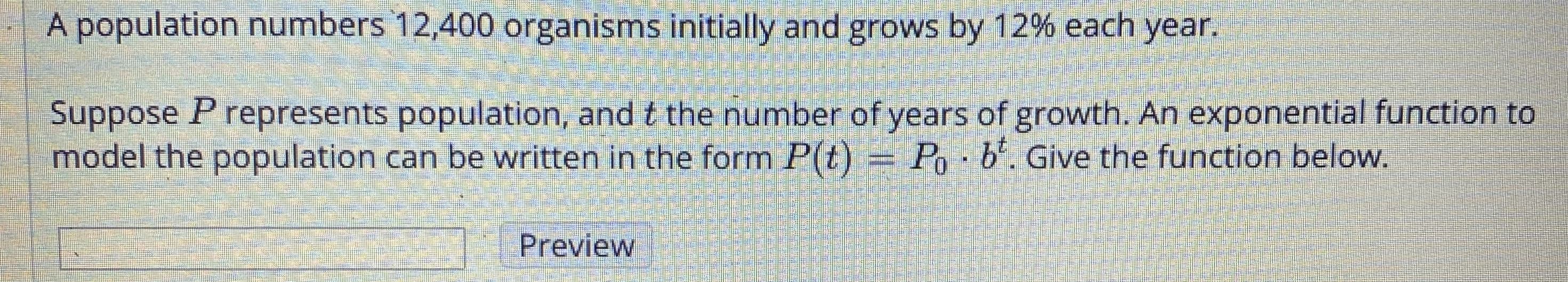 A population numbers 12,400 organisms initially and grows by 12% each year.
Suppose P represents population, and t the number of years of growth. An exponential function to
model the population can be written in the form P(t) = Po - b'. Give the function below.
Preview
