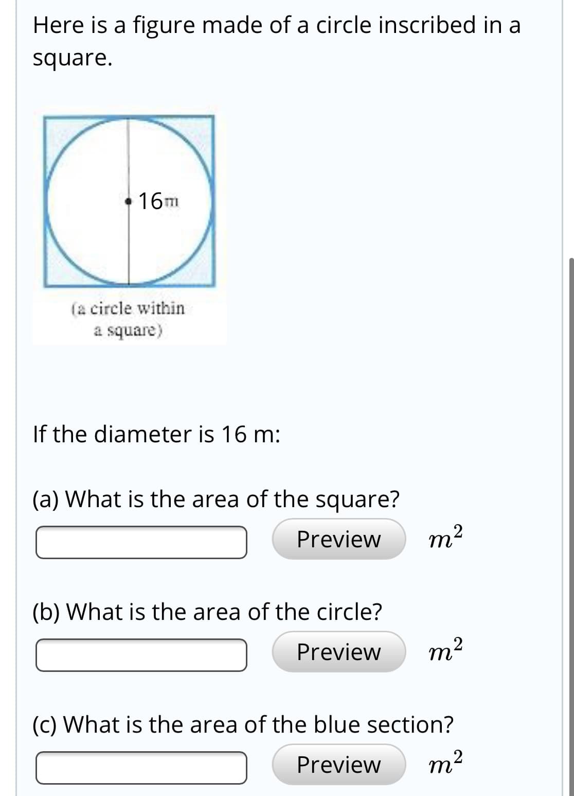 Here is a figure made of a circle inscribed in a
square.
16m
(a circle within
a square)
If the diameter is 16 m:
(a) What is the area of the square?
Preview
m2
(b) What is the area of the circle?
Preview
m2
(c) What is the area of the blue section?
Preview
m2
