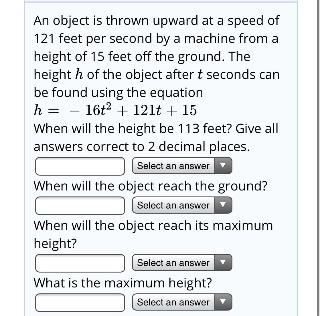 An object is thrown upward at a speed of
121 feet per second by a machine from a
height of 15 feet off the ground. The
height h of the object after t seconds can
be found using the equation
- 16t2 + 12lt + 15
When will the height be 113 feet? Give all
answers correct to 2 decimal places.
Select an answer
When will the object reach the ground?
Select an answer
When will the object reach its maximum
height?
Select an answer
What is the maximum height?
Select an answer
