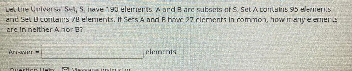 Let the Universal Set, S, have 190 elements. A and B are subsets of S. Set A contalns 95 elements
and Set B contains 78 elements. If Sets A and B have 27 elements in common, how many
elements
are In neither A nor B?
Answer =
elements
Avestion Heln:
M Message instrurtor

