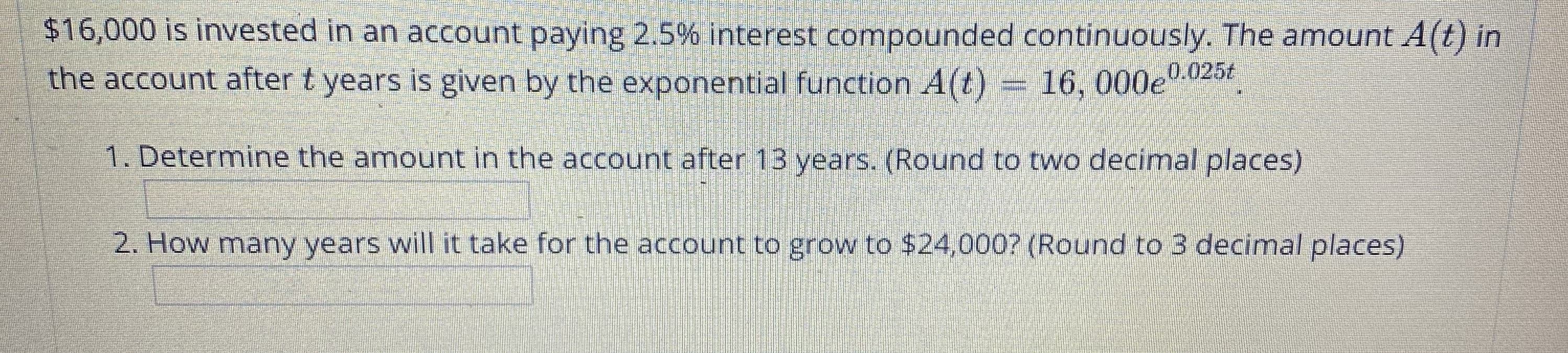 $16,000 is invested in an account paying 2.5% interest compounded continuously. The amount A(t) in
the account after t years is given by the exponential function A(t) = 16, 000e
0.025t
1. Determine the amount in the account after 13 years. (Round to two decimal places)
2. How many years will it take for the account to grow to $24,000? (Round to 3 decimal places)
