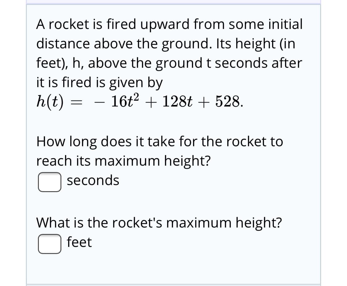 A rocket is fired upward from some initial
distance above the ground. Its height (in
feet), h, above the ground t seconds after
it is fired is given by
h(t) :
16t2 + 128t + 528.
How long does it take for the rocket to
reach its maximum height?
seconds
What is the rocket's maximum height?
feet
