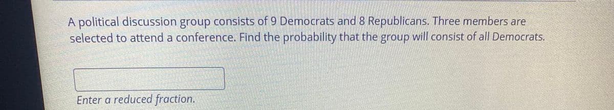 A political discussion group consists of 9 Democrats and 8 Republicans. Three members are
selected to attend a conference. Find the probability that the group will consist of all Democrats.
Enter a reduced fraction.
