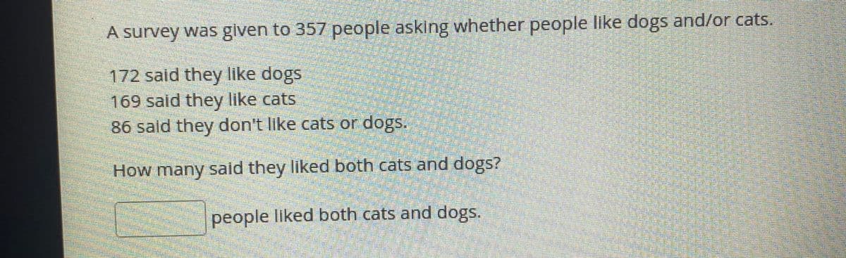A survey was given to 357 people asking whether people like dogs and/or cats.
172 said they like dogs
169 said they like cats
86 sald they don't like cats or dogs.
How many said they liked both cats and dogs?
people liked both cats and dogs.
